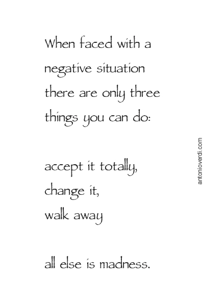 When faced with a negative situation there are only three things you can do: accept it totally, change it, walk away, all else is madness.